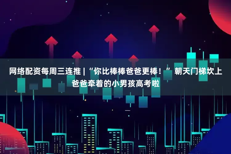 网络配资每周三连推 | “你比棒棒爸爸更棒！” 朝天门梯坎上爸爸牵着的小男孩高考啦