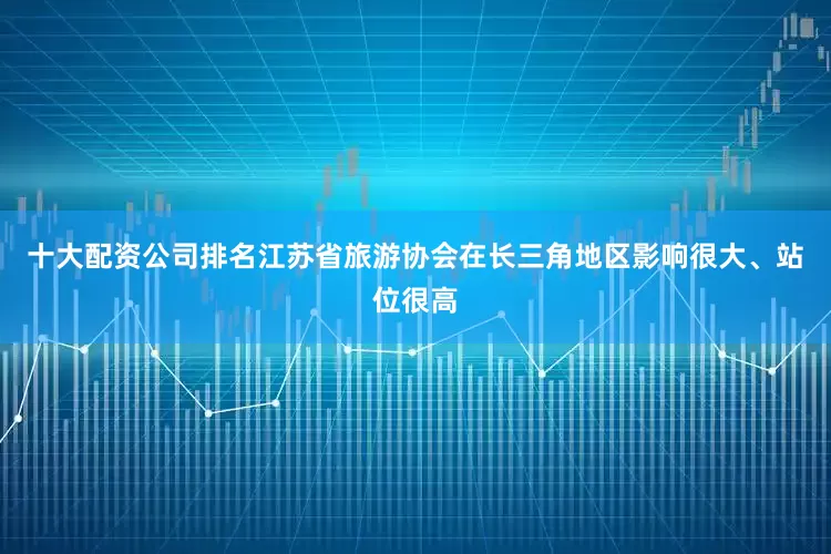 十大配资公司排名江苏省旅游协会在长三角地区影响很大、站位很高