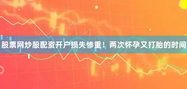 股票网炒股配资开户损失惨重！两次怀孕又打胎的时间