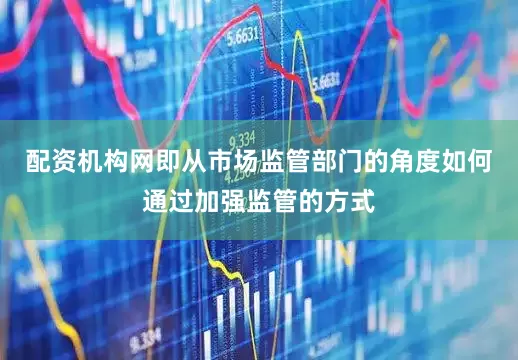 配资机构网即从市场监管部门的角度如何通过加强监管的方式