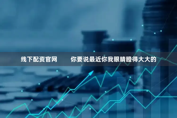 线下配资官网        你要说最近你我眼睛瞪得大大的