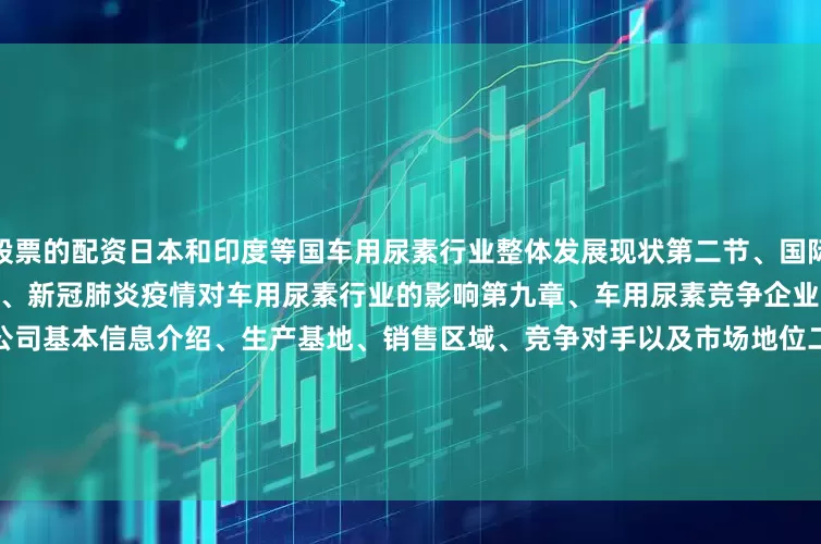 股票的配资日本和印度等国车用尿素行业整体发展现状第二节、国际贸易环境、政策等因素第三节、新冠肺炎疫情对车用尿素行业的影响第九章、车用尿素竞争企业分析第一节、Total一、Total公司基本信息介绍、生产基地、销售区域、竞争对手以及市场地位二、Total产品规格及特点三、Total产能、产量、产值、价格及毛利率（2015--2025）四、Total市场动态第二节、BP一、BP公司基本信息介绍、生产基