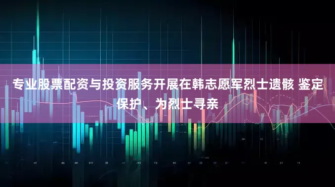 专业股票配资与投资服务开展在韩志愿军烈士遗骸 鉴定保护、为烈士寻亲